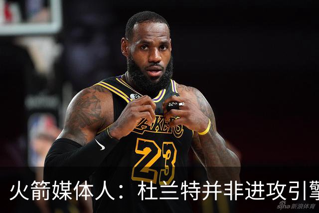 火箭媒体人：杜兰特并非进攻引擎 而申京具备成为争冠核心潜力